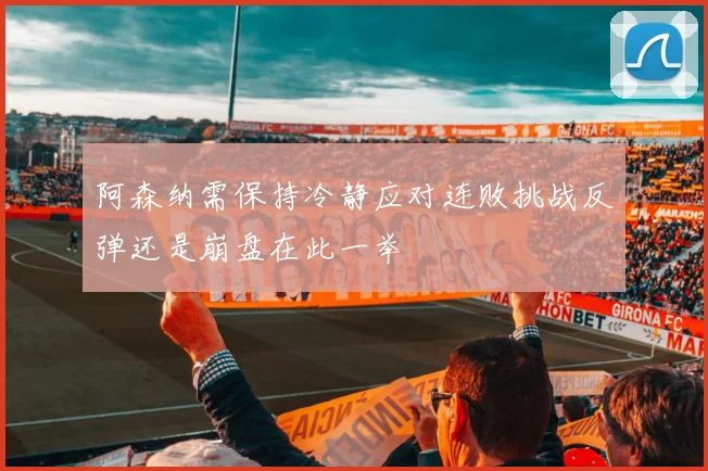 阿森纳需保持冷静应对连败挑战反弹还是崩盘在此一举