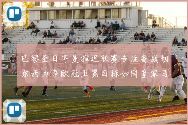 巴黎圣日耳曼推迟联赛专注备战切尔西力争欧冠卫冕目标如同皇家马德里